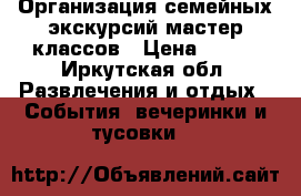 Организация семейных экскурсий/мастер-классов › Цена ­ 500 - Иркутская обл. Развлечения и отдых » События, вечеринки и тусовки   